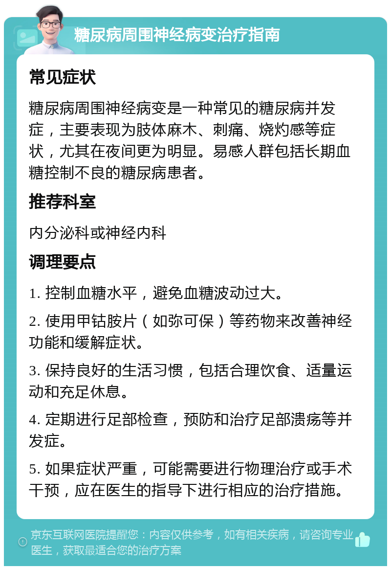 糖尿病周围神经病变治疗指南 常见症状 糖尿病周围神经病变是一种常见的糖尿病并发症，主要表现为肢体麻木、刺痛、烧灼感等症状，尤其在夜间更为明显。易感人群包括长期血糖控制不良的糖尿病患者。 推荐科室 内分泌科或神经内科 调理要点 1. 控制血糖水平，避免血糖波动过大。 2. 使用甲钴胺片（如弥可保）等药物来改善神经功能和缓解症状。 3. 保持良好的生活习惯，包括合理饮食、适量运动和充足休息。 4. 定期进行足部检查，预防和治疗足部溃疡等并发症。 5. 如果症状严重，可能需要进行物理治疗或手术干预，应在医生的指导下进行相应的治疗措施。