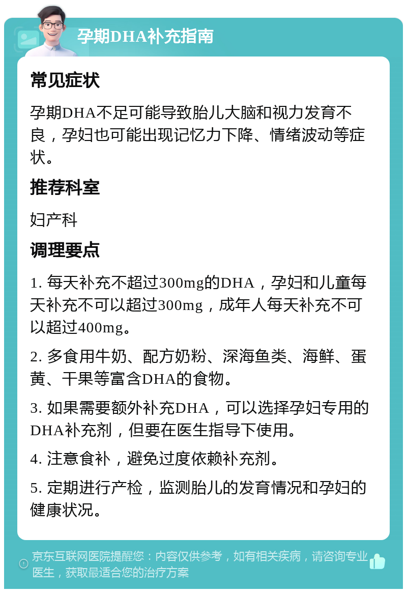 孕期DHA补充指南 常见症状 孕期DHA不足可能导致胎儿大脑和视力发育不良，孕妇也可能出现记忆力下降、情绪波动等症状。 推荐科室 妇产科 调理要点 1. 每天补充不超过300mg的DHA，孕妇和儿童每天补充不可以超过300mg，成年人每天补充不可以超过400mg。 2. 多食用牛奶、配方奶粉、深海鱼类、海鲜、蛋黄、干果等富含DHA的食物。 3. 如果需要额外补充DHA，可以选择孕妇专用的DHA补充剂，但要在医生指导下使用。 4. 注意食补，避免过度依赖补充剂。 5. 定期进行产检，监测胎儿的发育情况和孕妇的健康状况。