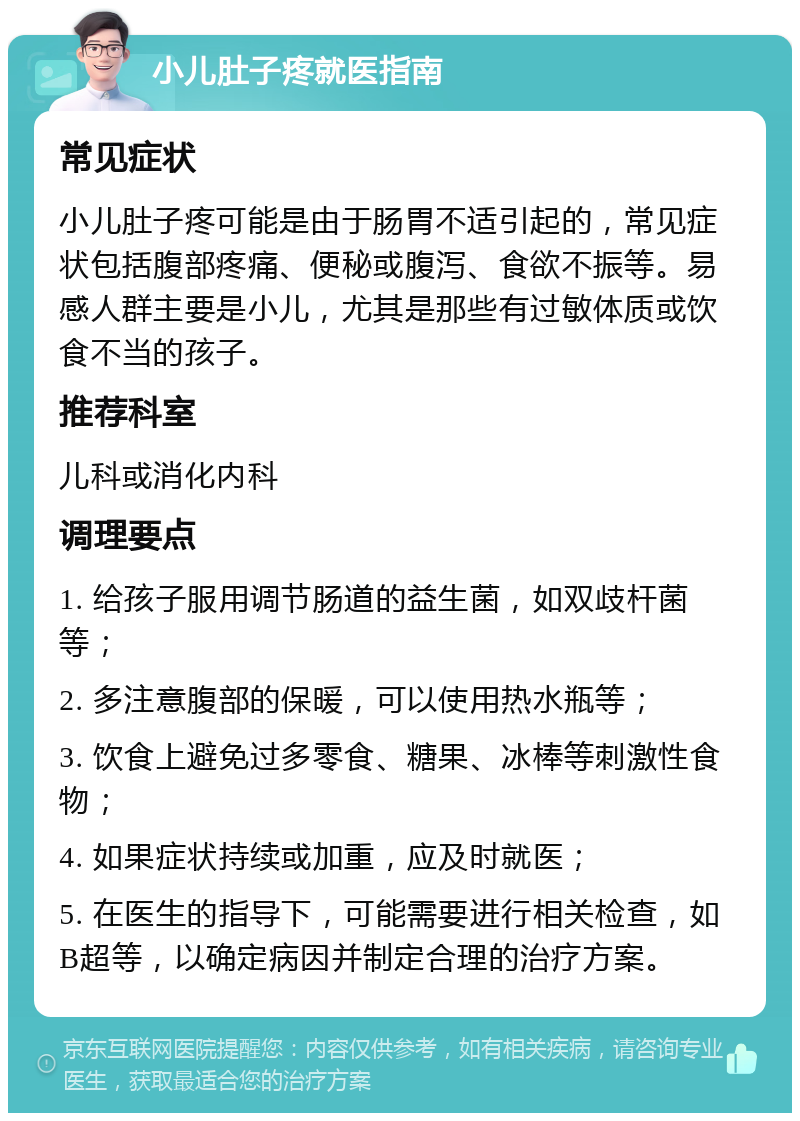 小儿肚子疼就医指南 常见症状 小儿肚子疼可能是由于肠胃不适引起的，常见症状包括腹部疼痛、便秘或腹泻、食欲不振等。易感人群主要是小儿，尤其是那些有过敏体质或饮食不当的孩子。 推荐科室 儿科或消化内科 调理要点 1. 给孩子服用调节肠道的益生菌，如双歧杆菌等； 2. 多注意腹部的保暖，可以使用热水瓶等； 3. 饮食上避免过多零食、糖果、冰棒等刺激性食物； 4. 如果症状持续或加重，应及时就医； 5. 在医生的指导下，可能需要进行相关检查，如B超等，以确定病因并制定合理的治疗方案。