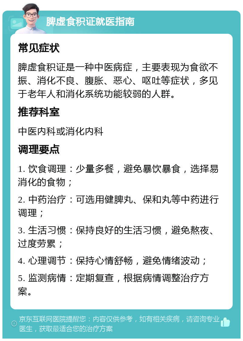 脾虚食积证就医指南 常见症状 脾虚食积证是一种中医病症，主要表现为食欲不振、消化不良、腹胀、恶心、呕吐等症状，多见于老年人和消化系统功能较弱的人群。 推荐科室 中医内科或消化内科 调理要点 1. 饮食调理：少量多餐，避免暴饮暴食，选择易消化的食物； 2. 中药治疗：可选用健脾丸、保和丸等中药进行调理； 3. 生活习惯：保持良好的生活习惯，避免熬夜、过度劳累； 4. 心理调节：保持心情舒畅，避免情绪波动； 5. 监测病情：定期复查，根据病情调整治疗方案。