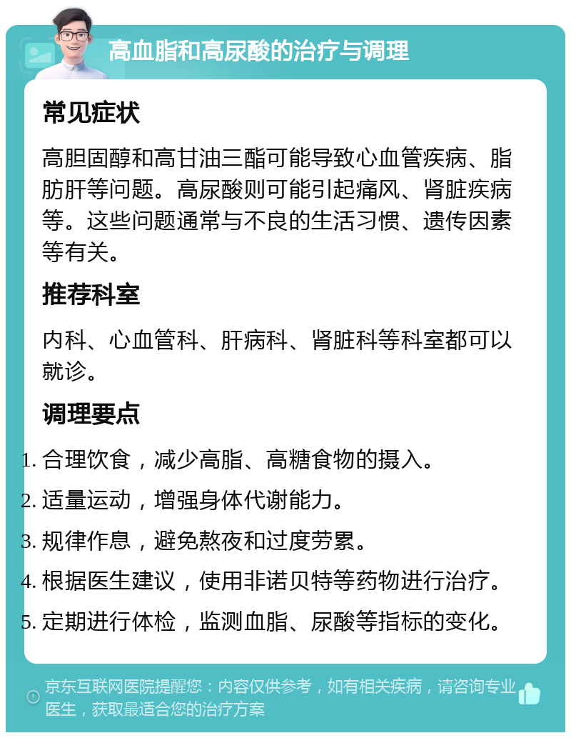 高血脂和高尿酸的治疗与调理 常见症状 高胆固醇和高甘油三酯可能导致心血管疾病、脂肪肝等问题。高尿酸则可能引起痛风、肾脏疾病等。这些问题通常与不良的生活习惯、遗传因素等有关。 推荐科室 内科、心血管科、肝病科、肾脏科等科室都可以就诊。 调理要点 合理饮食，减少高脂、高糖食物的摄入。 适量运动，增强身体代谢能力。 规律作息，避免熬夜和过度劳累。 根据医生建议，使用非诺贝特等药物进行治疗。 定期进行体检，监测血脂、尿酸等指标的变化。