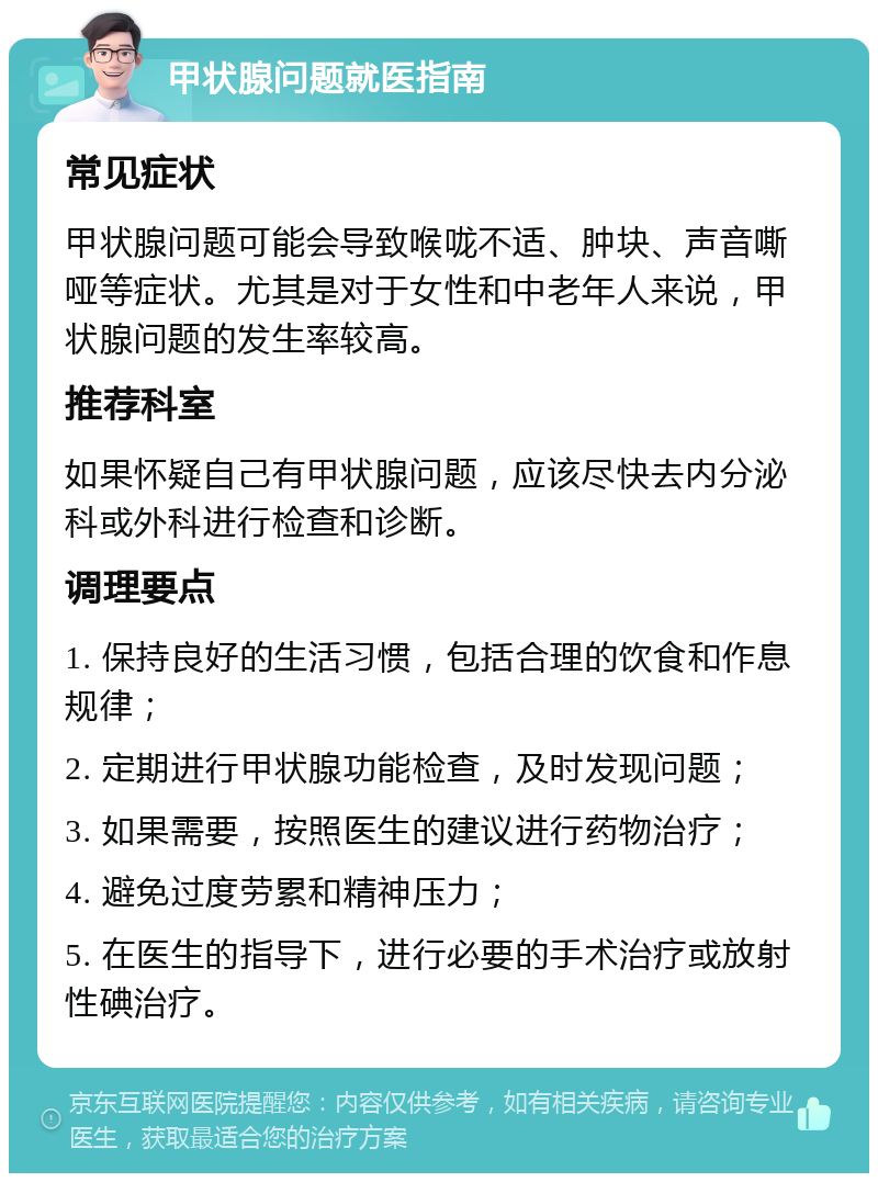 甲状腺问题就医指南 常见症状 甲状腺问题可能会导致喉咙不适、肿块、声音嘶哑等症状。尤其是对于女性和中老年人来说，甲状腺问题的发生率较高。 推荐科室 如果怀疑自己有甲状腺问题，应该尽快去内分泌科或外科进行检查和诊断。 调理要点 1. 保持良好的生活习惯，包括合理的饮食和作息规律； 2. 定期进行甲状腺功能检查，及时发现问题； 3. 如果需要，按照医生的建议进行药物治疗； 4. 避免过度劳累和精神压力； 5. 在医生的指导下，进行必要的手术治疗或放射性碘治疗。