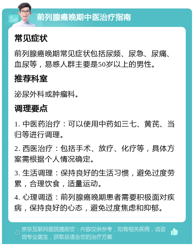 前列腺癌晚期中医治疗指南 常见症状 前列腺癌晚期常见症状包括尿频、尿急、尿痛、血尿等，易感人群主要是50岁以上的男性。 推荐科室 泌尿外科或肿瘤科。 调理要点 1. 中医药治疗：可以使用中药如三七、黄芪、当归等进行调理。 2. 西医治疗：包括手术、放疗、化疗等，具体方案需根据个人情况确定。 3. 生活调理：保持良好的生活习惯，避免过度劳累，合理饮食，适量运动。 4. 心理调适：前列腺癌晚期患者需要积极面对疾病，保持良好的心态，避免过度焦虑和抑郁。