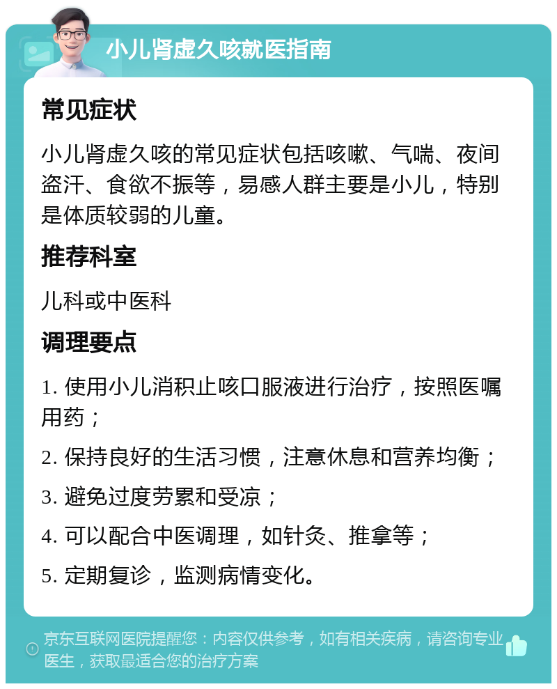 小儿肾虚久咳就医指南 常见症状 小儿肾虚久咳的常见症状包括咳嗽、气喘、夜间盗汗、食欲不振等，易感人群主要是小儿，特别是体质较弱的儿童。 推荐科室 儿科或中医科 调理要点 1. 使用小儿消积止咳口服液进行治疗，按照医嘱用药； 2. 保持良好的生活习惯，注意休息和营养均衡； 3. 避免过度劳累和受凉； 4. 可以配合中医调理，如针灸、推拿等； 5. 定期复诊，监测病情变化。