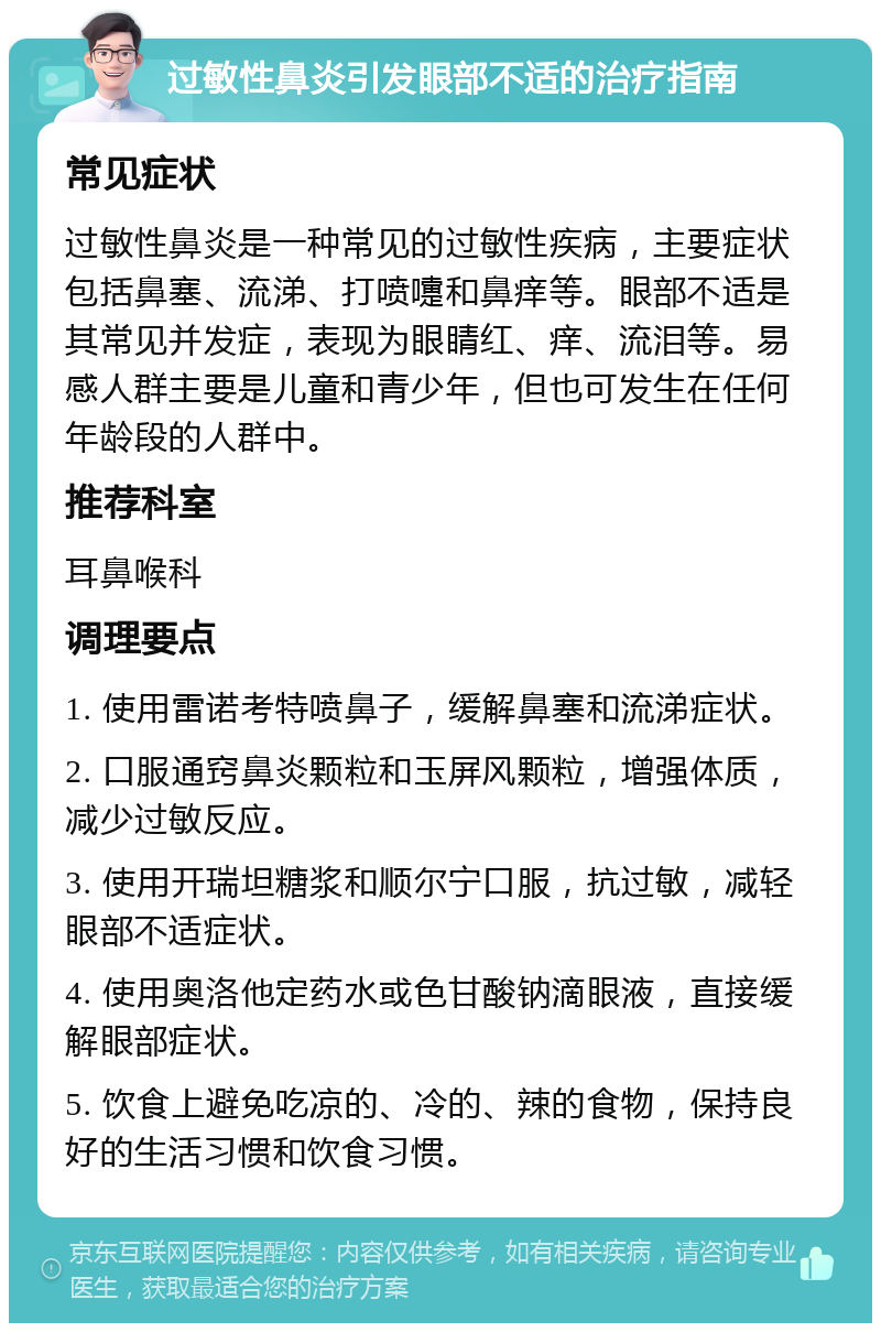 过敏性鼻炎引发眼部不适的治疗指南 常见症状 过敏性鼻炎是一种常见的过敏性疾病，主要症状包括鼻塞、流涕、打喷嚏和鼻痒等。眼部不适是其常见并发症，表现为眼睛红、痒、流泪等。易感人群主要是儿童和青少年，但也可发生在任何年龄段的人群中。 推荐科室 耳鼻喉科 调理要点 1. 使用雷诺考特喷鼻子，缓解鼻塞和流涕症状。 2. 口服通窍鼻炎颗粒和玉屏风颗粒，增强体质，减少过敏反应。 3. 使用开瑞坦糖浆和顺尔宁口服，抗过敏，减轻眼部不适症状。 4. 使用奥洛他定药水或色甘酸钠滴眼液，直接缓解眼部症状。 5. 饮食上避免吃凉的、冷的、辣的食物，保持良好的生活习惯和饮食习惯。