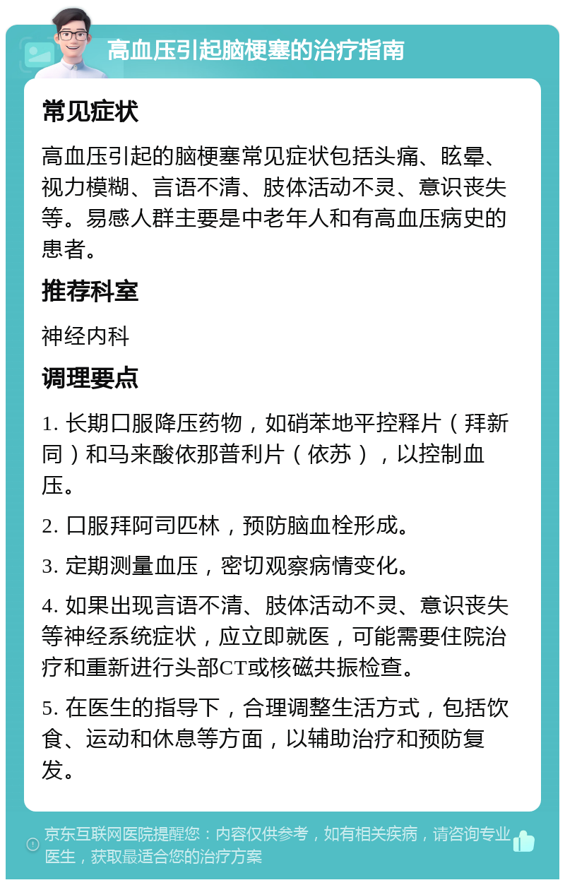 高血压引起脑梗塞的治疗指南 常见症状 高血压引起的脑梗塞常见症状包括头痛、眩晕、视力模糊、言语不清、肢体活动不灵、意识丧失等。易感人群主要是中老年人和有高血压病史的患者。 推荐科室 神经内科 调理要点 1. 长期口服降压药物，如硝苯地平控释片（拜新同）和马来酸依那普利片（依苏），以控制血压。 2. 口服拜阿司匹林，预防脑血栓形成。 3. 定期测量血压，密切观察病情变化。 4. 如果出现言语不清、肢体活动不灵、意识丧失等神经系统症状，应立即就医，可能需要住院治疗和重新进行头部CT或核磁共振检查。 5. 在医生的指导下，合理调整生活方式，包括饮食、运动和休息等方面，以辅助治疗和预防复发。