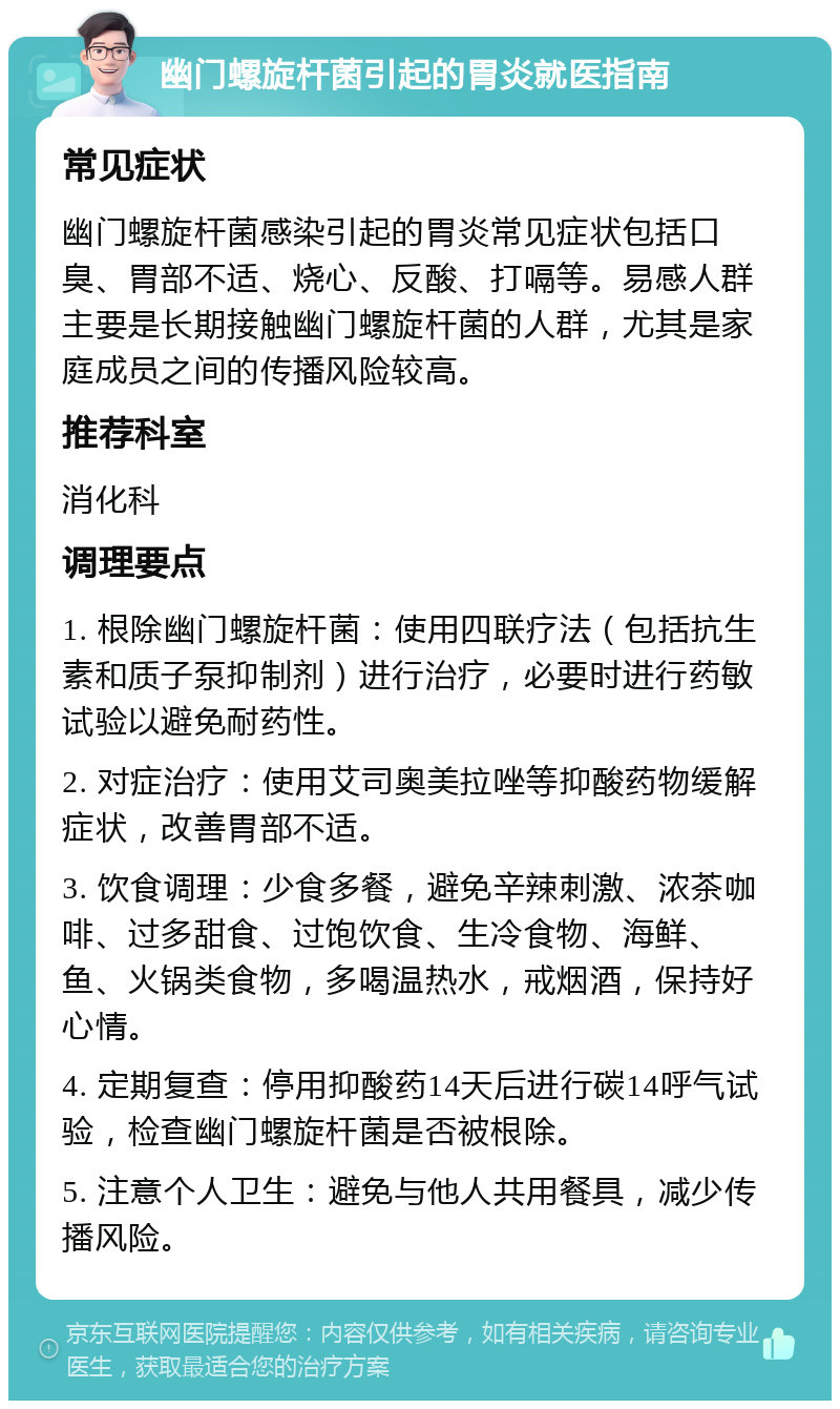 幽门螺旋杆菌引起的胃炎就医指南 常见症状 幽门螺旋杆菌感染引起的胃炎常见症状包括口臭、胃部不适、烧心、反酸、打嗝等。易感人群主要是长期接触幽门螺旋杆菌的人群，尤其是家庭成员之间的传播风险较高。 推荐科室 消化科 调理要点 1. 根除幽门螺旋杆菌：使用四联疗法（包括抗生素和质子泵抑制剂）进行治疗，必要时进行药敏试验以避免耐药性。 2. 对症治疗：使用艾司奥美拉唑等抑酸药物缓解症状，改善胃部不适。 3. 饮食调理：少食多餐，避免辛辣刺激、浓茶咖啡、过多甜食、过饱饮食、生冷食物、海鲜、鱼、火锅类食物，多喝温热水，戒烟酒，保持好心情。 4. 定期复查：停用抑酸药14天后进行碳14呼气试验，检查幽门螺旋杆菌是否被根除。 5. 注意个人卫生：避免与他人共用餐具，减少传播风险。