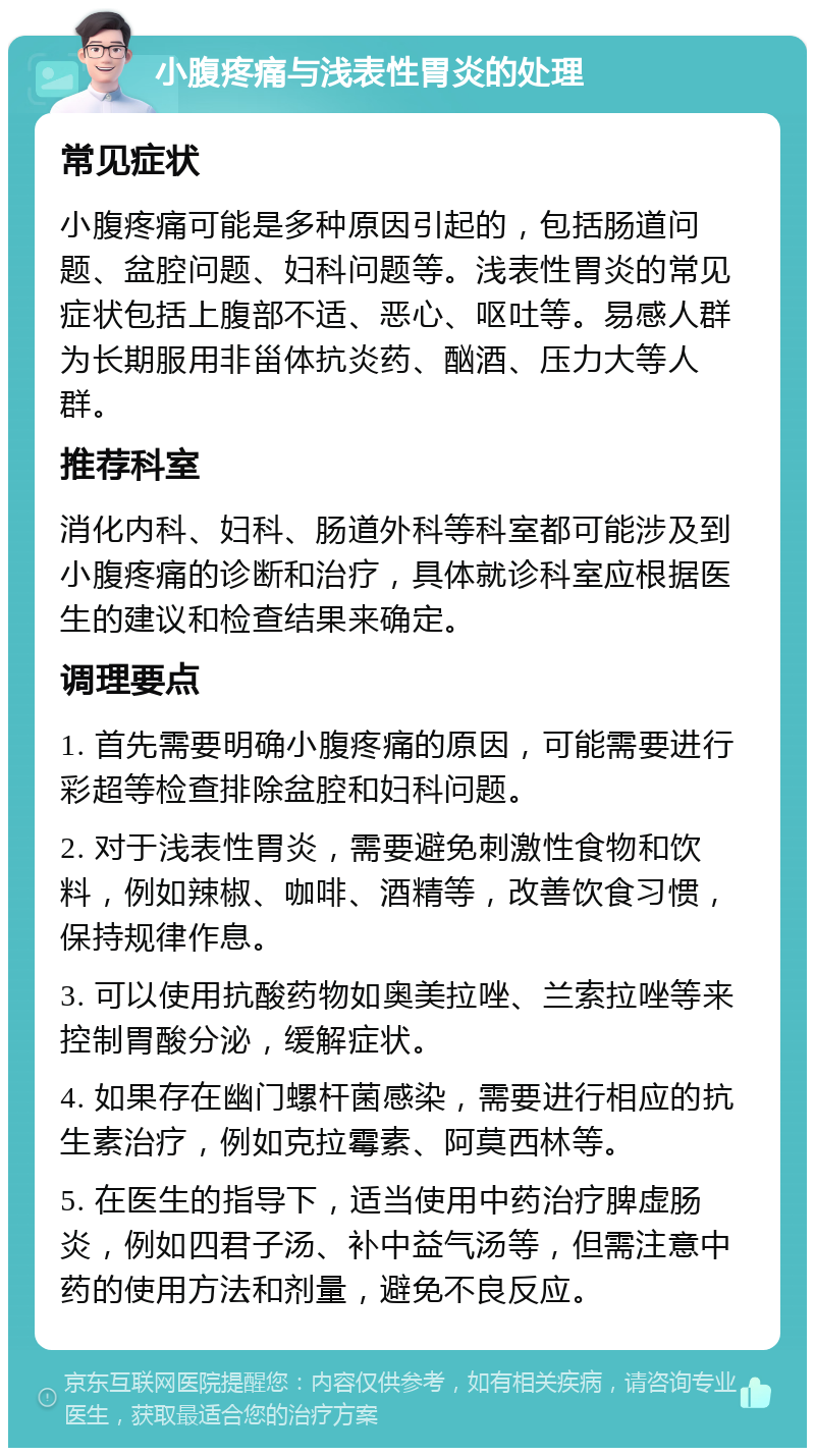 小腹疼痛与浅表性胃炎的处理 常见症状 小腹疼痛可能是多种原因引起的，包括肠道问题、盆腔问题、妇科问题等。浅表性胃炎的常见症状包括上腹部不适、恶心、呕吐等。易感人群为长期服用非甾体抗炎药、酗酒、压力大等人群。 推荐科室 消化内科、妇科、肠道外科等科室都可能涉及到小腹疼痛的诊断和治疗，具体就诊科室应根据医生的建议和检查结果来确定。 调理要点 1. 首先需要明确小腹疼痛的原因，可能需要进行彩超等检查排除盆腔和妇科问题。 2. 对于浅表性胃炎，需要避免刺激性食物和饮料，例如辣椒、咖啡、酒精等，改善饮食习惯，保持规律作息。 3. 可以使用抗酸药物如奥美拉唑、兰索拉唑等来控制胃酸分泌，缓解症状。 4. 如果存在幽门螺杆菌感染，需要进行相应的抗生素治疗，例如克拉霉素、阿莫西林等。 5. 在医生的指导下，适当使用中药治疗脾虚肠炎，例如四君子汤、补中益气汤等，但需注意中药的使用方法和剂量，避免不良反应。