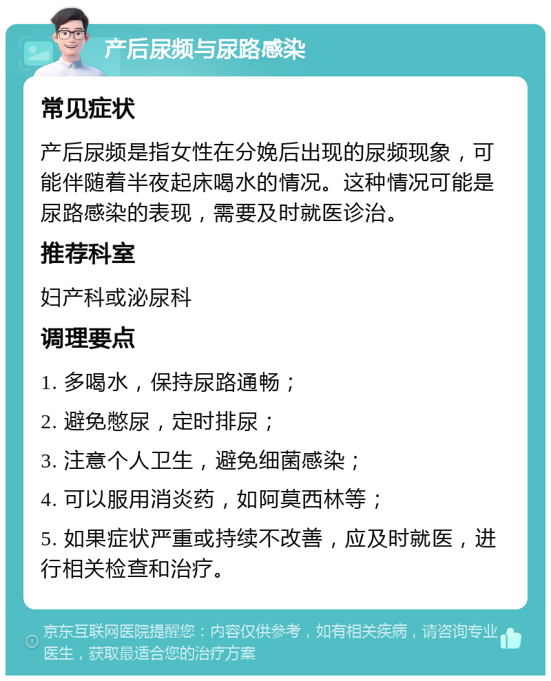 产后尿频与尿路感染 常见症状 产后尿频是指女性在分娩后出现的尿频现象，可能伴随着半夜起床喝水的情况。这种情况可能是尿路感染的表现，需要及时就医诊治。 推荐科室 妇产科或泌尿科 调理要点 1. 多喝水，保持尿路通畅； 2. 避免憋尿，定时排尿； 3. 注意个人卫生，避免细菌感染； 4. 可以服用消炎药，如阿莫西林等； 5. 如果症状严重或持续不改善，应及时就医，进行相关检查和治疗。