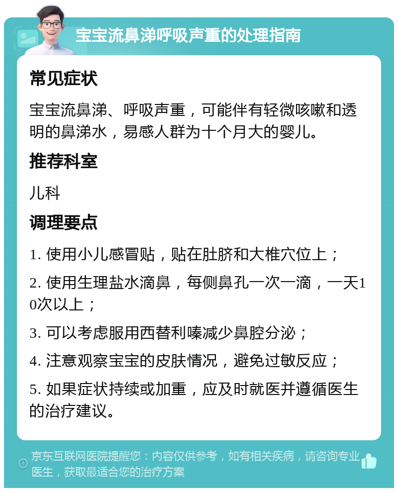 宝宝流鼻涕呼吸声重的处理指南 常见症状 宝宝流鼻涕、呼吸声重，可能伴有轻微咳嗽和透明的鼻涕水，易感人群为十个月大的婴儿。 推荐科室 儿科 调理要点 1. 使用小儿感冒贴，贴在肚脐和大椎穴位上； 2. 使用生理盐水滴鼻，每侧鼻孔一次一滴，一天10次以上； 3. 可以考虑服用西替利嗪减少鼻腔分泌； 4. 注意观察宝宝的皮肤情况，避免过敏反应； 5. 如果症状持续或加重，应及时就医并遵循医生的治疗建议。