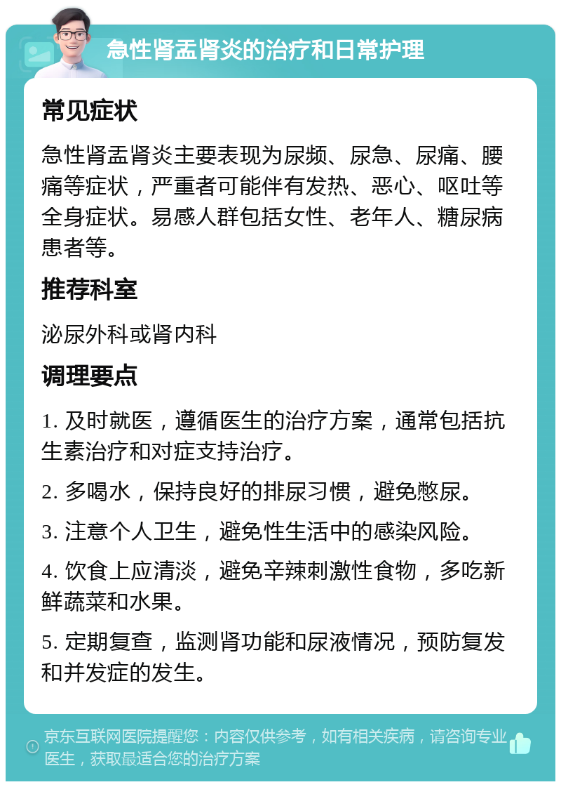 急性肾盂肾炎的治疗和日常护理 常见症状 急性肾盂肾炎主要表现为尿频、尿急、尿痛、腰痛等症状，严重者可能伴有发热、恶心、呕吐等全身症状。易感人群包括女性、老年人、糖尿病患者等。 推荐科室 泌尿外科或肾内科 调理要点 1. 及时就医，遵循医生的治疗方案，通常包括抗生素治疗和对症支持治疗。 2. 多喝水，保持良好的排尿习惯，避免憋尿。 3. 注意个人卫生，避免性生活中的感染风险。 4. 饮食上应清淡，避免辛辣刺激性食物，多吃新鲜蔬菜和水果。 5. 定期复查，监测肾功能和尿液情况，预防复发和并发症的发生。