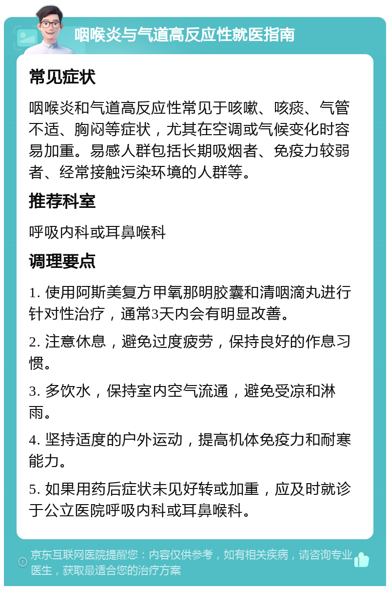 咽喉炎与气道高反应性就医指南 常见症状 咽喉炎和气道高反应性常见于咳嗽、咳痰、气管不适、胸闷等症状，尤其在空调或气候变化时容易加重。易感人群包括长期吸烟者、免疫力较弱者、经常接触污染环境的人群等。 推荐科室 呼吸内科或耳鼻喉科 调理要点 1. 使用阿斯美复方甲氧那明胶囊和清咽滴丸进行针对性治疗，通常3天内会有明显改善。 2. 注意休息，避免过度疲劳，保持良好的作息习惯。 3. 多饮水，保持室内空气流通，避免受凉和淋雨。 4. 坚持适度的户外运动，提高机体免疫力和耐寒能力。 5. 如果用药后症状未见好转或加重，应及时就诊于公立医院呼吸内科或耳鼻喉科。