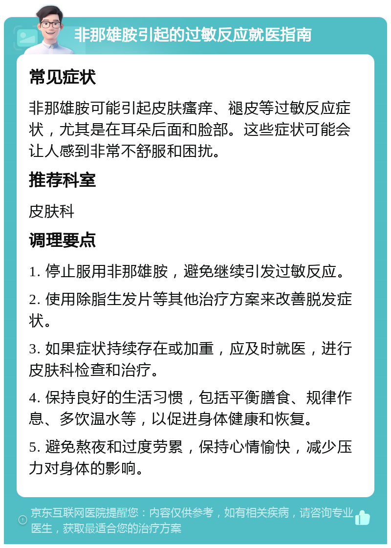 非那雄胺引起的过敏反应就医指南 常见症状 非那雄胺可能引起皮肤瘙痒、褪皮等过敏反应症状，尤其是在耳朵后面和脸部。这些症状可能会让人感到非常不舒服和困扰。 推荐科室 皮肤科 调理要点 1. 停止服用非那雄胺，避免继续引发过敏反应。 2. 使用除脂生发片等其他治疗方案来改善脱发症状。 3. 如果症状持续存在或加重，应及时就医，进行皮肤科检查和治疗。 4. 保持良好的生活习惯，包括平衡膳食、规律作息、多饮温水等，以促进身体健康和恢复。 5. 避免熬夜和过度劳累，保持心情愉快，减少压力对身体的影响。