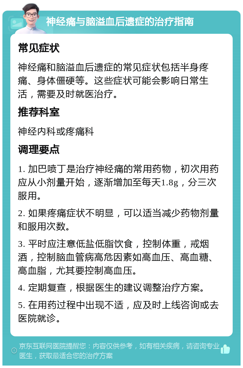 神经痛与脑溢血后遗症的治疗指南 常见症状 神经痛和脑溢血后遗症的常见症状包括半身疼痛、身体僵硬等。这些症状可能会影响日常生活，需要及时就医治疗。 推荐科室 神经内科或疼痛科 调理要点 1. 加巴喷丁是治疗神经痛的常用药物，初次用药应从小剂量开始，逐渐增加至每天1.8g，分三次服用。 2. 如果疼痛症状不明显，可以适当减少药物剂量和服用次数。 3. 平时应注意低盐低脂饮食，控制体重，戒烟酒，控制脑血管病高危因素如高血压、高血糖、高血脂，尤其要控制高血压。 4. 定期复查，根据医生的建议调整治疗方案。 5. 在用药过程中出现不适，应及时上线咨询或去医院就诊。