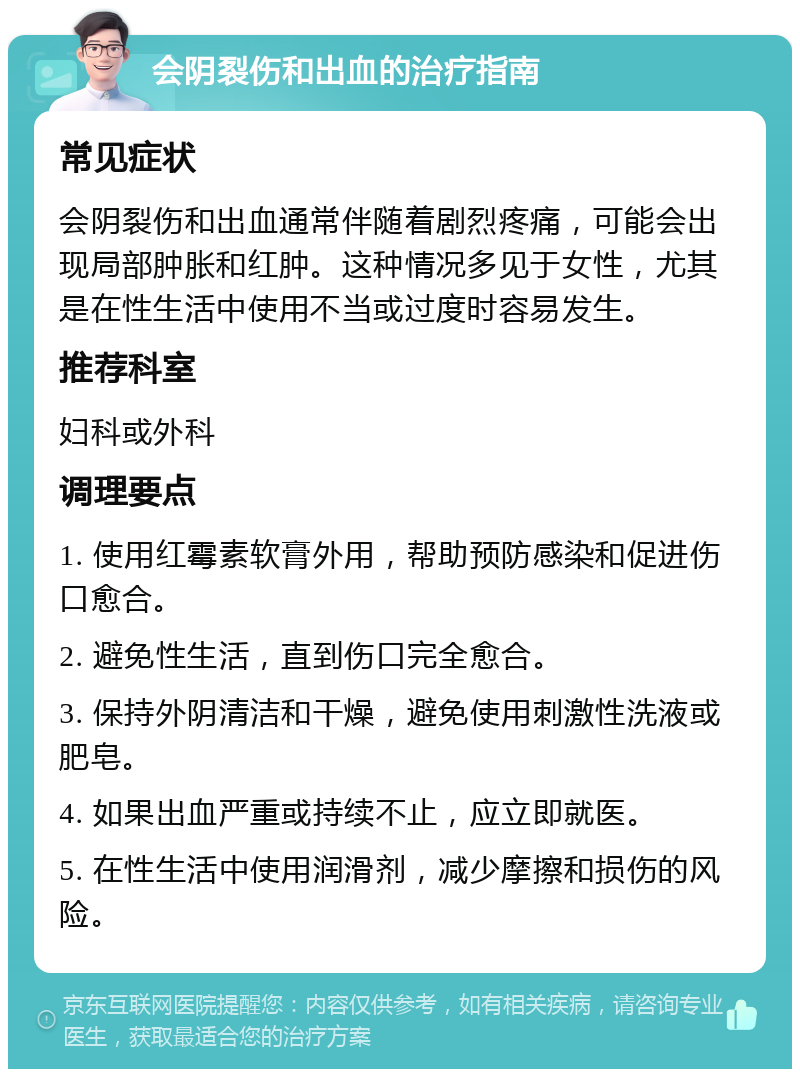 会阴裂伤和出血的治疗指南 常见症状 会阴裂伤和出血通常伴随着剧烈疼痛，可能会出现局部肿胀和红肿。这种情况多见于女性，尤其是在性生活中使用不当或过度时容易发生。 推荐科室 妇科或外科 调理要点 1. 使用红霉素软膏外用，帮助预防感染和促进伤口愈合。 2. 避免性生活，直到伤口完全愈合。 3. 保持外阴清洁和干燥，避免使用刺激性洗液或肥皂。 4. 如果出血严重或持续不止，应立即就医。 5. 在性生活中使用润滑剂，减少摩擦和损伤的风险。