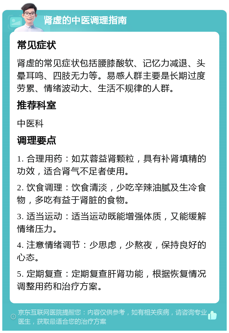 肾虚的中医调理指南 常见症状 肾虚的常见症状包括腰膝酸软、记忆力减退、头晕耳鸣、四肢无力等。易感人群主要是长期过度劳累、情绪波动大、生活不规律的人群。 推荐科室 中医科 调理要点 1. 合理用药：如苁蓉益肾颗粒，具有补肾填精的功效，适合肾气不足者使用。 2. 饮食调理：饮食清淡，少吃辛辣油腻及生冷食物，多吃有益于肾脏的食物。 3. 适当运动：适当运动既能增强体质，又能缓解情绪压力。 4. 注意情绪调节：少思虑，少熬夜，保持良好的心态。 5. 定期复查：定期复查肝肾功能，根据恢复情况调整用药和治疗方案。