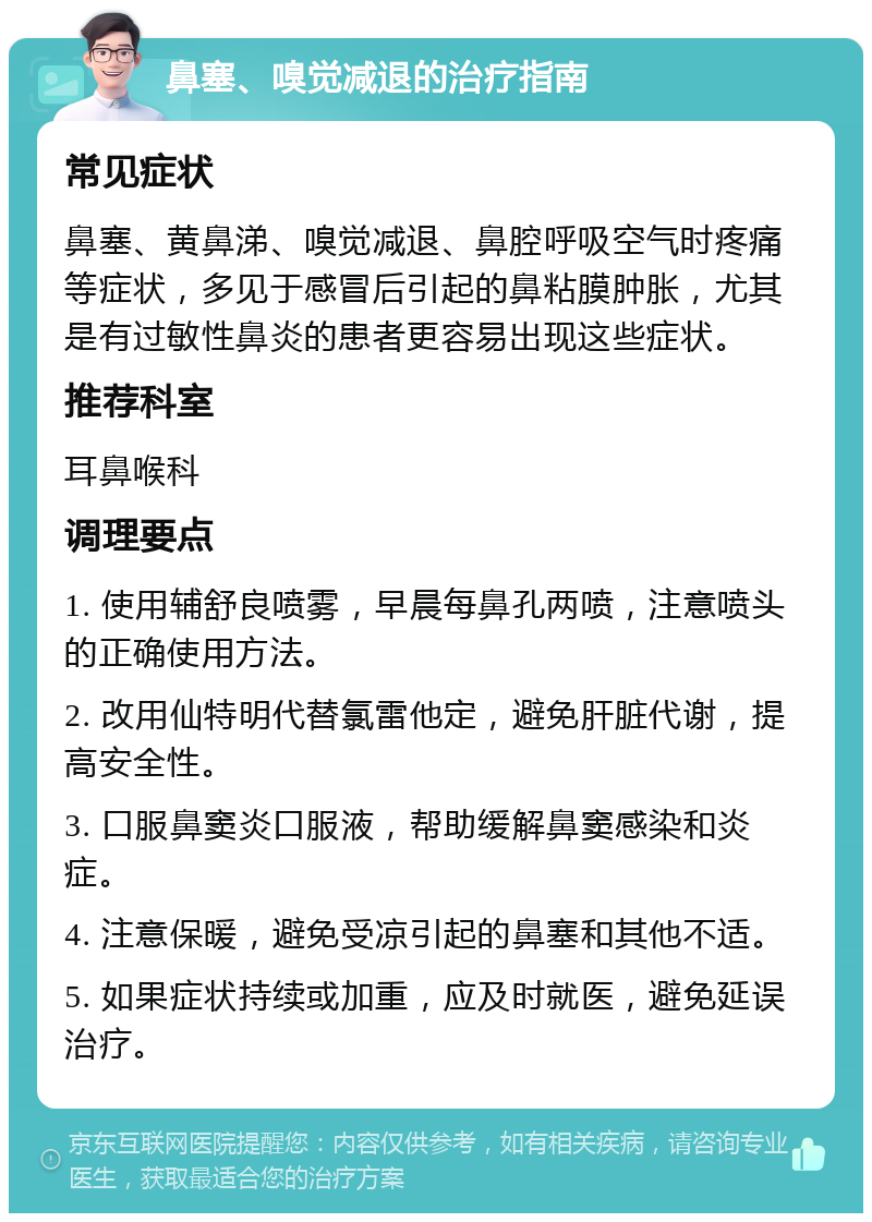 鼻塞、嗅觉减退的治疗指南 常见症状 鼻塞、黄鼻涕、嗅觉减退、鼻腔呼吸空气时疼痛等症状，多见于感冒后引起的鼻粘膜肿胀，尤其是有过敏性鼻炎的患者更容易出现这些症状。 推荐科室 耳鼻喉科 调理要点 1. 使用辅舒良喷雾，早晨每鼻孔两喷，注意喷头的正确使用方法。 2. 改用仙特明代替氯雷他定，避免肝脏代谢，提高安全性。 3. 口服鼻窦炎口服液，帮助缓解鼻窦感染和炎症。 4. 注意保暖，避免受凉引起的鼻塞和其他不适。 5. 如果症状持续或加重，应及时就医，避免延误治疗。