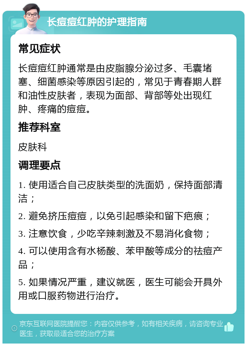 长痘痘红肿的护理指南 常见症状 长痘痘红肿通常是由皮脂腺分泌过多、毛囊堵塞、细菌感染等原因引起的，常见于青春期人群和油性皮肤者，表现为面部、背部等处出现红肿、疼痛的痘痘。 推荐科室 皮肤科 调理要点 1. 使用适合自己皮肤类型的洗面奶，保持面部清洁； 2. 避免挤压痘痘，以免引起感染和留下疤痕； 3. 注意饮食，少吃辛辣刺激及不易消化食物； 4. 可以使用含有水杨酸、苯甲酸等成分的祛痘产品； 5. 如果情况严重，建议就医，医生可能会开具外用或口服药物进行治疗。