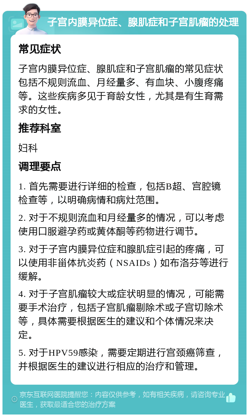 子宫内膜异位症、腺肌症和子宫肌瘤的处理 常见症状 子宫内膜异位症、腺肌症和子宫肌瘤的常见症状包括不规则流血、月经量多、有血块、小腹疼痛等。这些疾病多见于育龄女性，尤其是有生育需求的女性。 推荐科室 妇科 调理要点 1. 首先需要进行详细的检查，包括B超、宫腔镜检查等，以明确病情和病灶范围。 2. 对于不规则流血和月经量多的情况，可以考虑使用口服避孕药或黄体酮等药物进行调节。 3. 对于子宫内膜异位症和腺肌症引起的疼痛，可以使用非甾体抗炎药（NSAIDs）如布洛芬等进行缓解。 4. 对于子宫肌瘤较大或症状明显的情况，可能需要手术治疗，包括子宫肌瘤剔除术或子宫切除术等，具体需要根据医生的建议和个体情况来决定。 5. 对于HPV59感染，需要定期进行宫颈癌筛查，并根据医生的建议进行相应的治疗和管理。