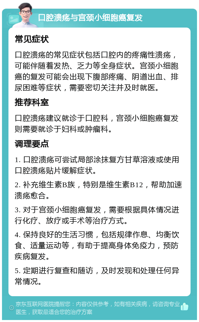 口腔溃疡与宫颈小细胞癌复发 常见症状 口腔溃疡的常见症状包括口腔内的疼痛性溃疡，可能伴随着发热、乏力等全身症状。宫颈小细胞癌的复发可能会出现下腹部疼痛、阴道出血、排尿困难等症状，需要密切关注并及时就医。 推荐科室 口腔溃疡建议就诊于口腔科，宫颈小细胞癌复发则需要就诊于妇科或肿瘤科。 调理要点 1. 口腔溃疡可尝试局部涂抹复方甘草溶液或使用口腔溃疡贴片缓解症状。 2. 补充维生素B族，特别是维生素B12，帮助加速溃疡愈合。 3. 对于宫颈小细胞癌复发，需要根据具体情况进行化疗、放疗或手术等治疗方式。 4. 保持良好的生活习惯，包括规律作息、均衡饮食、适量运动等，有助于提高身体免疫力，预防疾病复发。 5. 定期进行复查和随访，及时发现和处理任何异常情况。