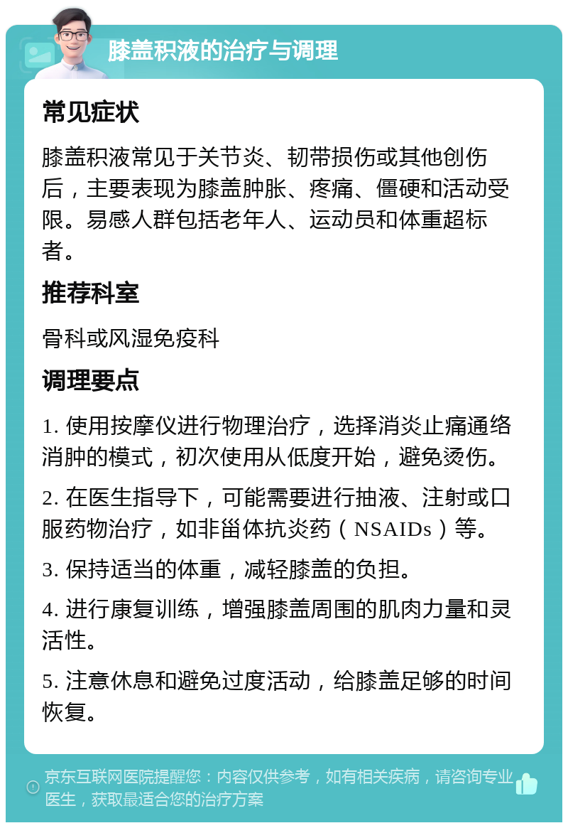 膝盖积液的治疗与调理 常见症状 膝盖积液常见于关节炎、韧带损伤或其他创伤后，主要表现为膝盖肿胀、疼痛、僵硬和活动受限。易感人群包括老年人、运动员和体重超标者。 推荐科室 骨科或风湿免疫科 调理要点 1. 使用按摩仪进行物理治疗，选择消炎止痛通络消肿的模式，初次使用从低度开始，避免烫伤。 2. 在医生指导下，可能需要进行抽液、注射或口服药物治疗，如非甾体抗炎药（NSAIDs）等。 3. 保持适当的体重，减轻膝盖的负担。 4. 进行康复训练，增强膝盖周围的肌肉力量和灵活性。 5. 注意休息和避免过度活动，给膝盖足够的时间恢复。