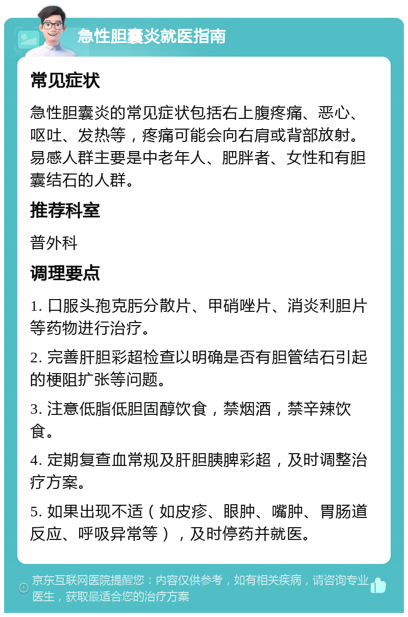 急性胆囊炎就医指南 常见症状 急性胆囊炎的常见症状包括右上腹疼痛、恶心、呕吐、发热等，疼痛可能会向右肩或背部放射。易感人群主要是中老年人、肥胖者、女性和有胆囊结石的人群。 推荐科室 普外科 调理要点 1. 口服头孢克肟分散片、甲硝唑片、消炎利胆片等药物进行治疗。 2. 完善肝胆彩超检查以明确是否有胆管结石引起的梗阻扩张等问题。 3. 注意低脂低胆固醇饮食，禁烟酒，禁辛辣饮食。 4. 定期复查血常规及肝胆胰脾彩超，及时调整治疗方案。 5. 如果出现不适（如皮疹、眼肿、嘴肿、胃肠道反应、呼吸异常等），及时停药并就医。