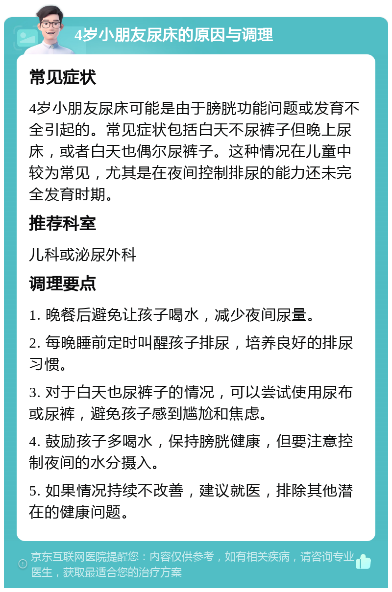 4岁小朋友尿床的原因与调理 常见症状 4岁小朋友尿床可能是由于膀胱功能问题或发育不全引起的。常见症状包括白天不尿裤子但晚上尿床，或者白天也偶尔尿裤子。这种情况在儿童中较为常见，尤其是在夜间控制排尿的能力还未完全发育时期。 推荐科室 儿科或泌尿外科 调理要点 1. 晚餐后避免让孩子喝水，减少夜间尿量。 2. 每晚睡前定时叫醒孩子排尿，培养良好的排尿习惯。 3. 对于白天也尿裤子的情况，可以尝试使用尿布或尿裤，避免孩子感到尴尬和焦虑。 4. 鼓励孩子多喝水，保持膀胱健康，但要注意控制夜间的水分摄入。 5. 如果情况持续不改善，建议就医，排除其他潜在的健康问题。