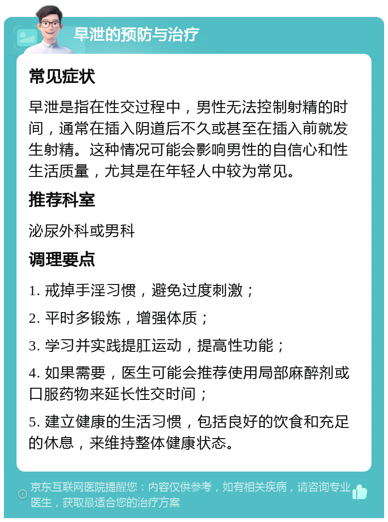 早泄的预防与治疗 常见症状 早泄是指在性交过程中，男性无法控制射精的时间，通常在插入阴道后不久或甚至在插入前就发生射精。这种情况可能会影响男性的自信心和性生活质量，尤其是在年轻人中较为常见。 推荐科室 泌尿外科或男科 调理要点 1. 戒掉手淫习惯，避免过度刺激； 2. 平时多锻炼，增强体质； 3. 学习并实践提肛运动，提高性功能； 4. 如果需要，医生可能会推荐使用局部麻醉剂或口服药物来延长性交时间； 5. 建立健康的生活习惯，包括良好的饮食和充足的休息，来维持整体健康状态。