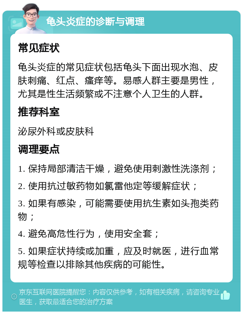 龟头炎症的诊断与调理 常见症状 龟头炎症的常见症状包括龟头下面出现水泡、皮肤刺痛、红点、瘙痒等。易感人群主要是男性，尤其是性生活频繁或不注意个人卫生的人群。 推荐科室 泌尿外科或皮肤科 调理要点 1. 保持局部清洁干燥，避免使用刺激性洗涤剂； 2. 使用抗过敏药物如氯雷他定等缓解症状； 3. 如果有感染，可能需要使用抗生素如头孢类药物； 4. 避免高危性行为，使用安全套； 5. 如果症状持续或加重，应及时就医，进行血常规等检查以排除其他疾病的可能性。