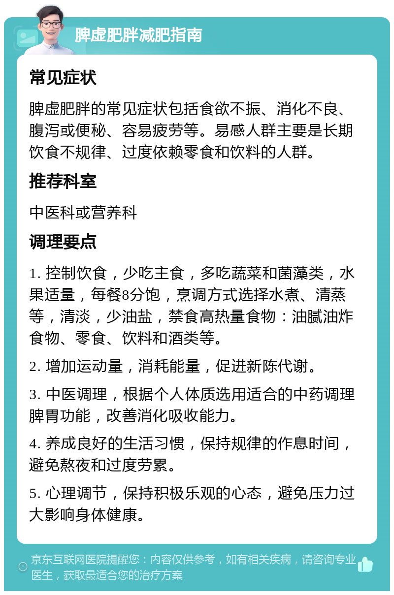 脾虚肥胖减肥指南 常见症状 脾虚肥胖的常见症状包括食欲不振、消化不良、腹泻或便秘、容易疲劳等。易感人群主要是长期饮食不规律、过度依赖零食和饮料的人群。 推荐科室 中医科或营养科 调理要点 1. 控制饮食，少吃主食，多吃蔬菜和菌藻类，水果适量，每餐8分饱，烹调方式选择水煮、清蒸等，清淡，少油盐，禁食高热量食物：油腻油炸食物、零食、饮料和酒类等。 2. 增加运动量，消耗能量，促进新陈代谢。 3. 中医调理，根据个人体质选用适合的中药调理脾胃功能，改善消化吸收能力。 4. 养成良好的生活习惯，保持规律的作息时间，避免熬夜和过度劳累。 5. 心理调节，保持积极乐观的心态，避免压力过大影响身体健康。