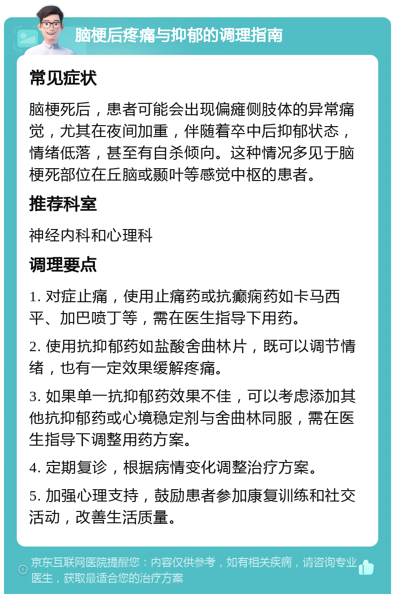 脑梗后疼痛与抑郁的调理指南 常见症状 脑梗死后，患者可能会出现偏瘫侧肢体的异常痛觉，尤其在夜间加重，伴随着卒中后抑郁状态，情绪低落，甚至有自杀倾向。这种情况多见于脑梗死部位在丘脑或颞叶等感觉中枢的患者。 推荐科室 神经内科和心理科 调理要点 1. 对症止痛，使用止痛药或抗癫痫药如卡马西平、加巴喷丁等，需在医生指导下用药。 2. 使用抗抑郁药如盐酸舍曲林片，既可以调节情绪，也有一定效果缓解疼痛。 3. 如果单一抗抑郁药效果不佳，可以考虑添加其他抗抑郁药或心境稳定剂与舍曲林同服，需在医生指导下调整用药方案。 4. 定期复诊，根据病情变化调整治疗方案。 5. 加强心理支持，鼓励患者参加康复训练和社交活动，改善生活质量。