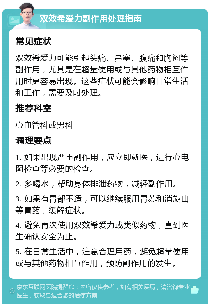 双效希爱力副作用处理指南 常见症状 双效希爱力可能引起头痛、鼻塞、腹痛和胸闷等副作用，尤其是在超量使用或与其他药物相互作用时更容易出现。这些症状可能会影响日常生活和工作，需要及时处理。 推荐科室 心血管科或男科 调理要点 1. 如果出现严重副作用，应立即就医，进行心电图检查等必要的检查。 2. 多喝水，帮助身体排泄药物，减轻副作用。 3. 如果有胃部不适，可以继续服用胃苏和消旋山等胃药，缓解症状。 4. 避免再次使用双效希爱力或类似药物，直到医生确认安全为止。 5. 在日常生活中，注意合理用药，避免超量使用或与其他药物相互作用，预防副作用的发生。