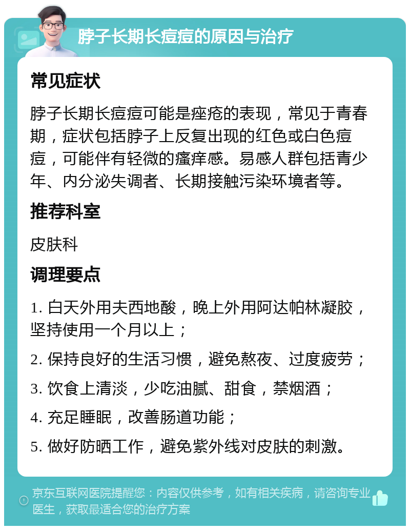 脖子长期长痘痘的原因与治疗 常见症状 脖子长期长痘痘可能是痤疮的表现，常见于青春期，症状包括脖子上反复出现的红色或白色痘痘，可能伴有轻微的瘙痒感。易感人群包括青少年、内分泌失调者、长期接触污染环境者等。 推荐科室 皮肤科 调理要点 1. 白天外用夫西地酸，晚上外用阿达帕林凝胶，坚持使用一个月以上； 2. 保持良好的生活习惯，避免熬夜、过度疲劳； 3. 饮食上清淡，少吃油腻、甜食，禁烟酒； 4. 充足睡眠，改善肠道功能； 5. 做好防晒工作，避免紫外线对皮肤的刺激。