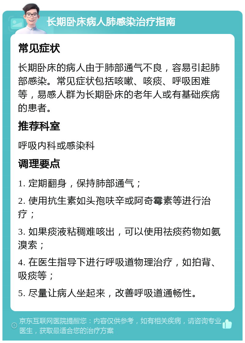 长期卧床病人肺感染治疗指南 常见症状 长期卧床的病人由于肺部通气不良，容易引起肺部感染。常见症状包括咳嗽、咳痰、呼吸困难等，易感人群为长期卧床的老年人或有基础疾病的患者。 推荐科室 呼吸内科或感染科 调理要点 1. 定期翻身，保持肺部通气； 2. 使用抗生素如头孢呋辛或阿奇霉素等进行治疗； 3. 如果痰液粘稠难咳出，可以使用祛痰药物如氨溴索； 4. 在医生指导下进行呼吸道物理治疗，如拍背、吸痰等； 5. 尽量让病人坐起来，改善呼吸道通畅性。