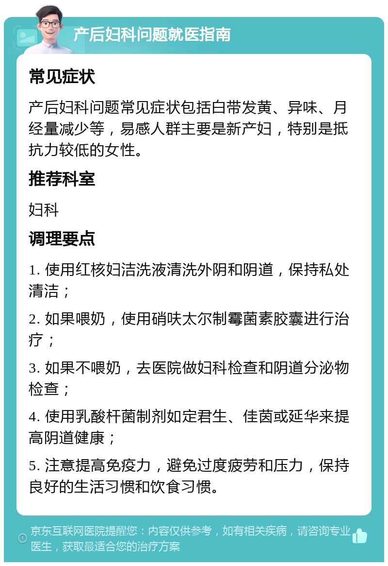 产后妇科问题就医指南 常见症状 产后妇科问题常见症状包括白带发黄、异味、月经量减少等，易感人群主要是新产妇，特别是抵抗力较低的女性。 推荐科室 妇科 调理要点 1. 使用红核妇洁洗液清洗外阴和阴道，保持私处清洁； 2. 如果喂奶，使用硝呋太尔制霉菌素胶囊进行治疗； 3. 如果不喂奶，去医院做妇科检查和阴道分泌物检查； 4. 使用乳酸杆菌制剂如定君生、佳茵或延华来提高阴道健康； 5. 注意提高免疫力，避免过度疲劳和压力，保持良好的生活习惯和饮食习惯。