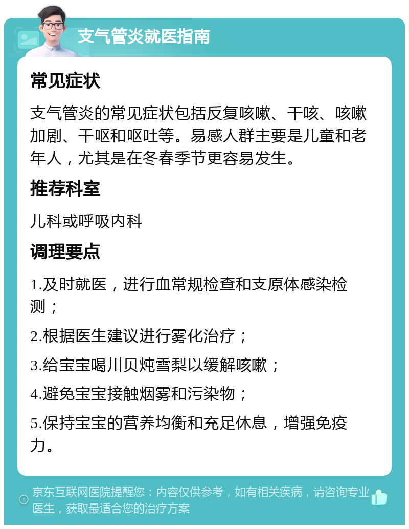 支气管炎就医指南 常见症状 支气管炎的常见症状包括反复咳嗽、干咳、咳嗽加剧、干呕和呕吐等。易感人群主要是儿童和老年人，尤其是在冬春季节更容易发生。 推荐科室 儿科或呼吸内科 调理要点 1.及时就医，进行血常规检查和支原体感染检测； 2.根据医生建议进行雾化治疗； 3.给宝宝喝川贝炖雪梨以缓解咳嗽； 4.避免宝宝接触烟雾和污染物； 5.保持宝宝的营养均衡和充足休息，增强免疫力。