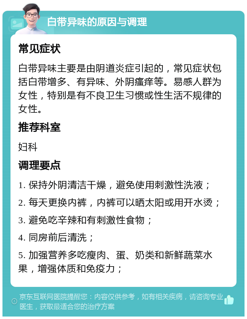 白带异味的原因与调理 常见症状 白带异味主要是由阴道炎症引起的，常见症状包括白带增多、有异味、外阴瘙痒等。易感人群为女性，特别是有不良卫生习惯或性生活不规律的女性。 推荐科室 妇科 调理要点 1. 保持外阴清洁干燥，避免使用刺激性洗液； 2. 每天更换内裤，内裤可以晒太阳或用开水烫； 3. 避免吃辛辣和有刺激性食物； 4. 同房前后清洗； 5. 加强营养多吃瘦肉、蛋、奶类和新鲜蔬菜水果，增强体质和免疫力；