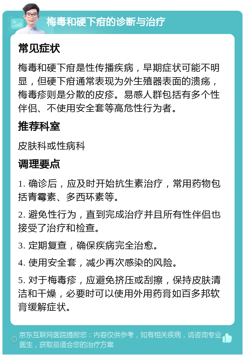 梅毒和硬下疳的诊断与治疗 常见症状 梅毒和硬下疳是性传播疾病，早期症状可能不明显，但硬下疳通常表现为外生殖器表面的溃疡，梅毒疹则是分散的皮疹。易感人群包括有多个性伴侣、不使用安全套等高危性行为者。 推荐科室 皮肤科或性病科 调理要点 1. 确诊后，应及时开始抗生素治疗，常用药物包括青霉素、多西环素等。 2. 避免性行为，直到完成治疗并且所有性伴侣也接受了治疗和检查。 3. 定期复查，确保疾病完全治愈。 4. 使用安全套，减少再次感染的风险。 5. 对于梅毒疹，应避免挤压或刮擦，保持皮肤清洁和干燥，必要时可以使用外用药膏如百多邦软膏缓解症状。