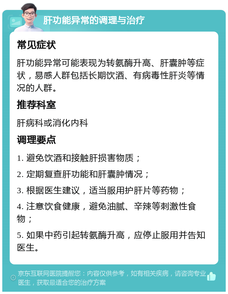 肝功能异常的调理与治疗 常见症状 肝功能异常可能表现为转氨酶升高、肝囊肿等症状，易感人群包括长期饮酒、有病毒性肝炎等情况的人群。 推荐科室 肝病科或消化内科 调理要点 1. 避免饮酒和接触肝损害物质； 2. 定期复查肝功能和肝囊肿情况； 3. 根据医生建议，适当服用护肝片等药物； 4. 注意饮食健康，避免油腻、辛辣等刺激性食物； 5. 如果中药引起转氨酶升高，应停止服用并告知医生。