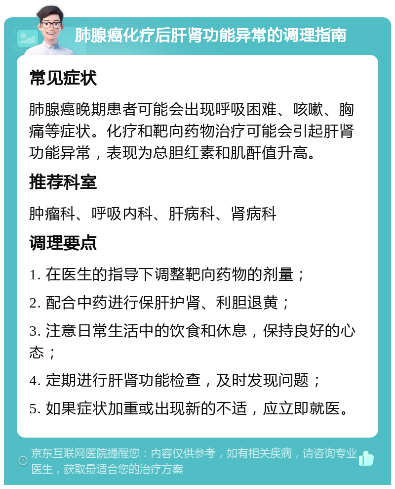 肺腺癌化疗后肝肾功能异常的调理指南 常见症状 肺腺癌晚期患者可能会出现呼吸困难、咳嗽、胸痛等症状。化疗和靶向药物治疗可能会引起肝肾功能异常，表现为总胆红素和肌酐值升高。 推荐科室 肿瘤科、呼吸内科、肝病科、肾病科 调理要点 1. 在医生的指导下调整靶向药物的剂量； 2. 配合中药进行保肝护肾、利胆退黄； 3. 注意日常生活中的饮食和休息，保持良好的心态； 4. 定期进行肝肾功能检查，及时发现问题； 5. 如果症状加重或出现新的不适，应立即就医。