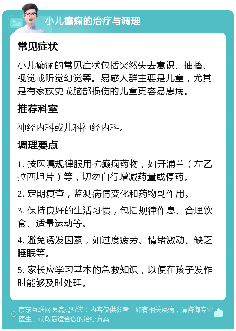 小儿癫痫的治疗与调理 常见症状 小儿癫痫的常见症状包括突然失去意识、抽搐、视觉或听觉幻觉等。易感人群主要是儿童，尤其是有家族史或脑部损伤的儿童更容易患病。 推荐科室 神经内科或儿科神经内科。 调理要点 1. 按医嘱规律服用抗癫痫药物，如开浦兰（左乙拉西坦片）等，切勿自行增减药量或停药。 2. 定期复查，监测病情变化和药物副作用。 3. 保持良好的生活习惯，包括规律作息、合理饮食、适量运动等。 4. 避免诱发因素，如过度疲劳、情绪激动、缺乏睡眠等。 5. 家长应学习基本的急救知识，以便在孩子发作时能够及时处理。