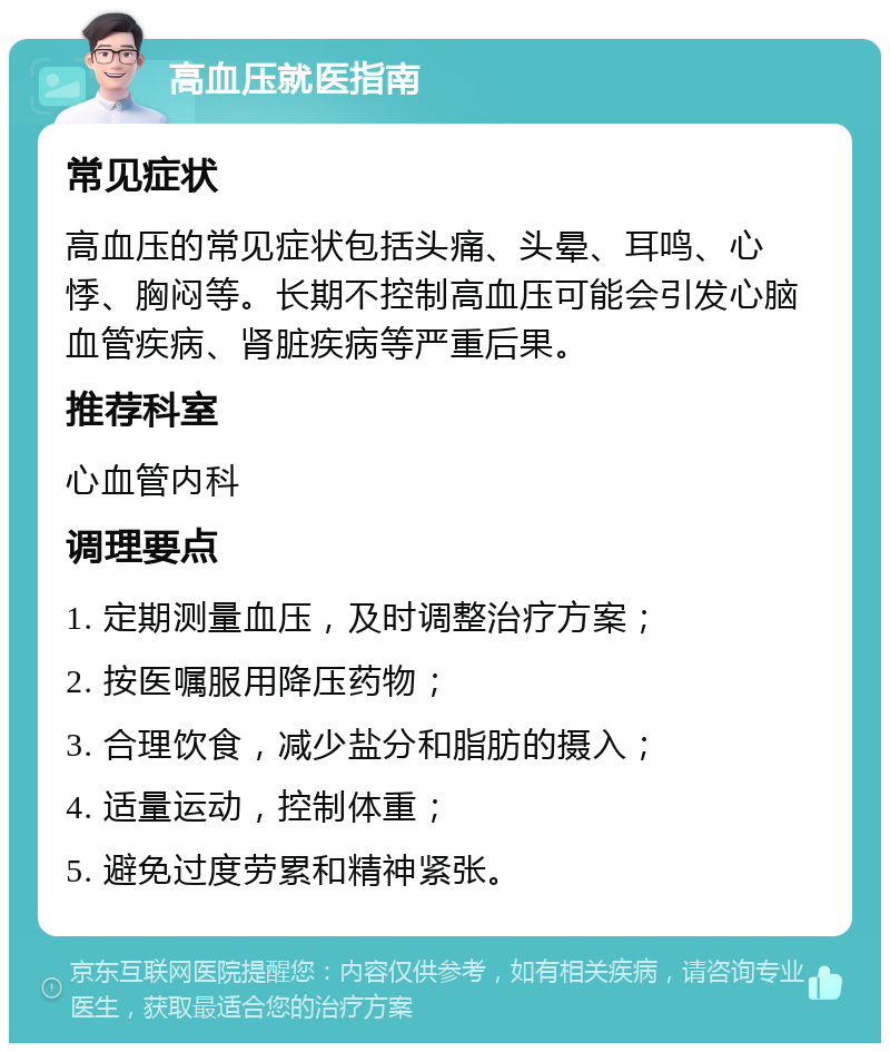 高血压就医指南 常见症状 高血压的常见症状包括头痛、头晕、耳鸣、心悸、胸闷等。长期不控制高血压可能会引发心脑血管疾病、肾脏疾病等严重后果。 推荐科室 心血管内科 调理要点 1. 定期测量血压，及时调整治疗方案； 2. 按医嘱服用降压药物； 3. 合理饮食，减少盐分和脂肪的摄入； 4. 适量运动，控制体重； 5. 避免过度劳累和精神紧张。