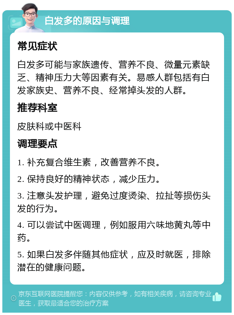 白发多的原因与调理 常见症状 白发多可能与家族遗传、营养不良、微量元素缺乏、精神压力大等因素有关。易感人群包括有白发家族史、营养不良、经常掉头发的人群。 推荐科室 皮肤科或中医科 调理要点 1. 补充复合维生素，改善营养不良。 2. 保持良好的精神状态，减少压力。 3. 注意头发护理，避免过度烫染、拉扯等损伤头发的行为。 4. 可以尝试中医调理，例如服用六味地黄丸等中药。 5. 如果白发多伴随其他症状，应及时就医，排除潜在的健康问题。