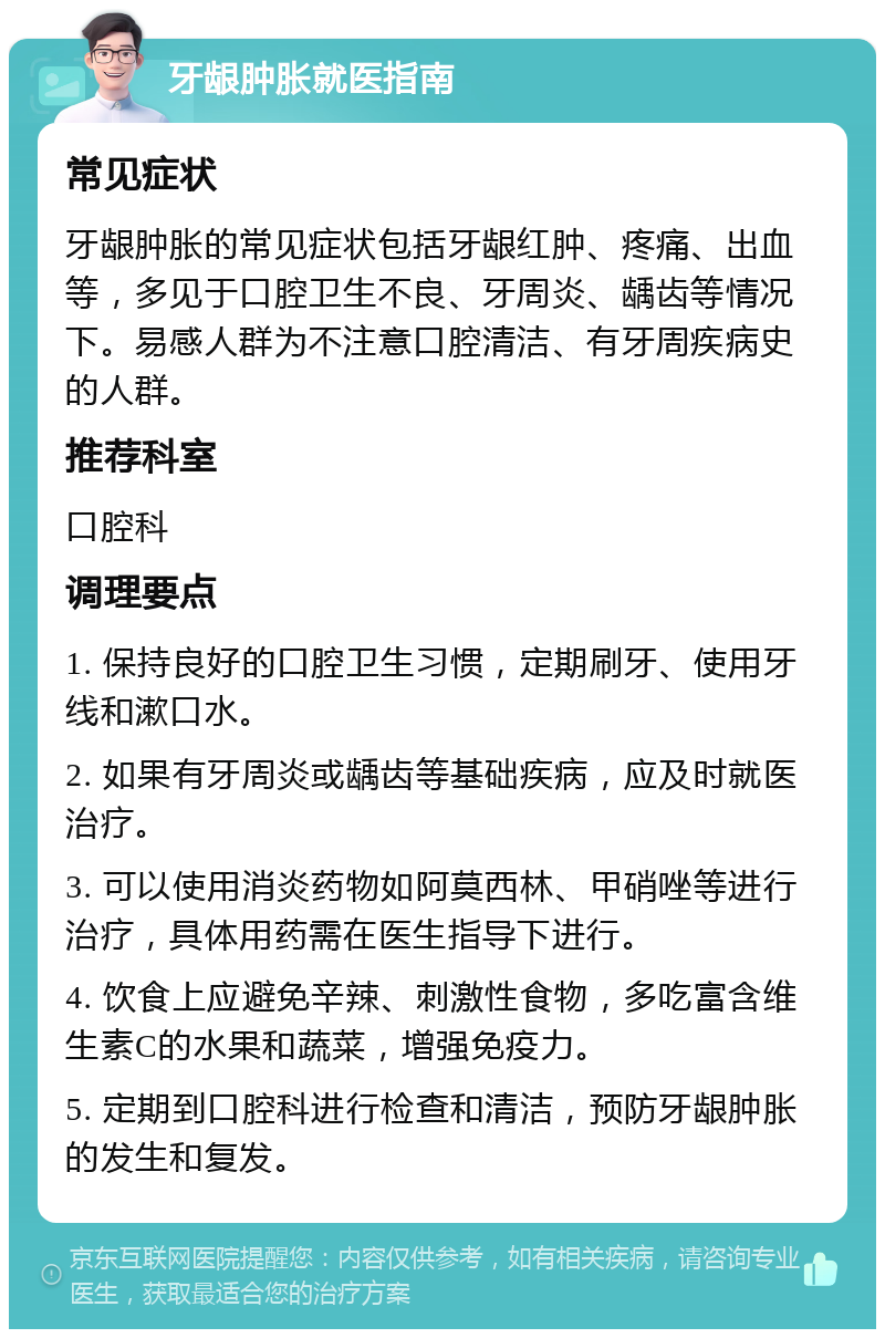 牙龈肿胀就医指南 常见症状 牙龈肿胀的常见症状包括牙龈红肿、疼痛、出血等，多见于口腔卫生不良、牙周炎、龋齿等情况下。易感人群为不注意口腔清洁、有牙周疾病史的人群。 推荐科室 口腔科 调理要点 1. 保持良好的口腔卫生习惯，定期刷牙、使用牙线和漱口水。 2. 如果有牙周炎或龋齿等基础疾病，应及时就医治疗。 3. 可以使用消炎药物如阿莫西林、甲硝唑等进行治疗，具体用药需在医生指导下进行。 4. 饮食上应避免辛辣、刺激性食物，多吃富含维生素C的水果和蔬菜，增强免疫力。 5. 定期到口腔科进行检查和清洁，预防牙龈肿胀的发生和复发。