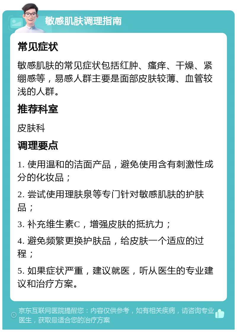 敏感肌肤调理指南 常见症状 敏感肌肤的常见症状包括红肿、瘙痒、干燥、紧绷感等，易感人群主要是面部皮肤较薄、血管较浅的人群。 推荐科室 皮肤科 调理要点 1. 使用温和的洁面产品，避免使用含有刺激性成分的化妆品； 2. 尝试使用理肤泉等专门针对敏感肌肤的护肤品； 3. 补充维生素C，增强皮肤的抵抗力； 4. 避免频繁更换护肤品，给皮肤一个适应的过程； 5. 如果症状严重，建议就医，听从医生的专业建议和治疗方案。