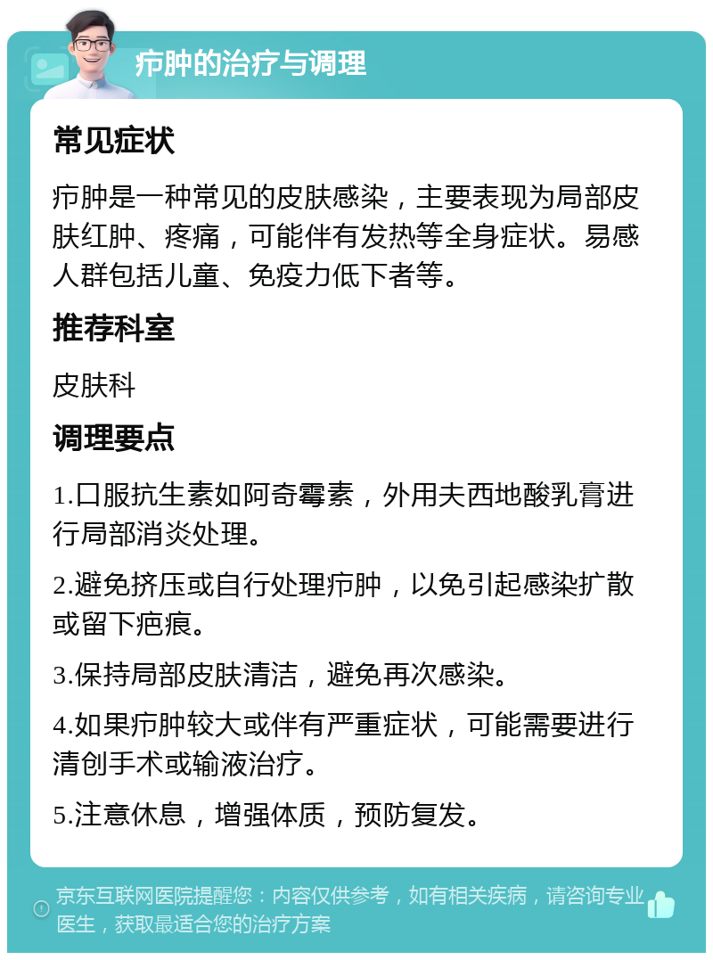 疖肿的治疗与调理 常见症状 疖肿是一种常见的皮肤感染，主要表现为局部皮肤红肿、疼痛，可能伴有发热等全身症状。易感人群包括儿童、免疫力低下者等。 推荐科室 皮肤科 调理要点 1.口服抗生素如阿奇霉素，外用夫西地酸乳膏进行局部消炎处理。 2.避免挤压或自行处理疖肿，以免引起感染扩散或留下疤痕。 3.保持局部皮肤清洁，避免再次感染。 4.如果疖肿较大或伴有严重症状，可能需要进行清创手术或输液治疗。 5.注意休息，增强体质，预防复发。