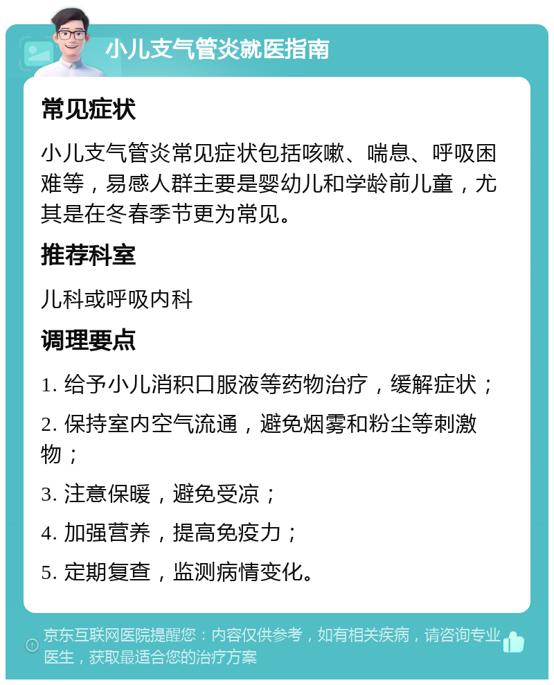 小儿支气管炎就医指南 常见症状 小儿支气管炎常见症状包括咳嗽、喘息、呼吸困难等，易感人群主要是婴幼儿和学龄前儿童，尤其是在冬春季节更为常见。 推荐科室 儿科或呼吸内科 调理要点 1. 给予小儿消积口服液等药物治疗，缓解症状； 2. 保持室内空气流通，避免烟雾和粉尘等刺激物； 3. 注意保暖，避免受凉； 4. 加强营养，提高免疫力； 5. 定期复查，监测病情变化。