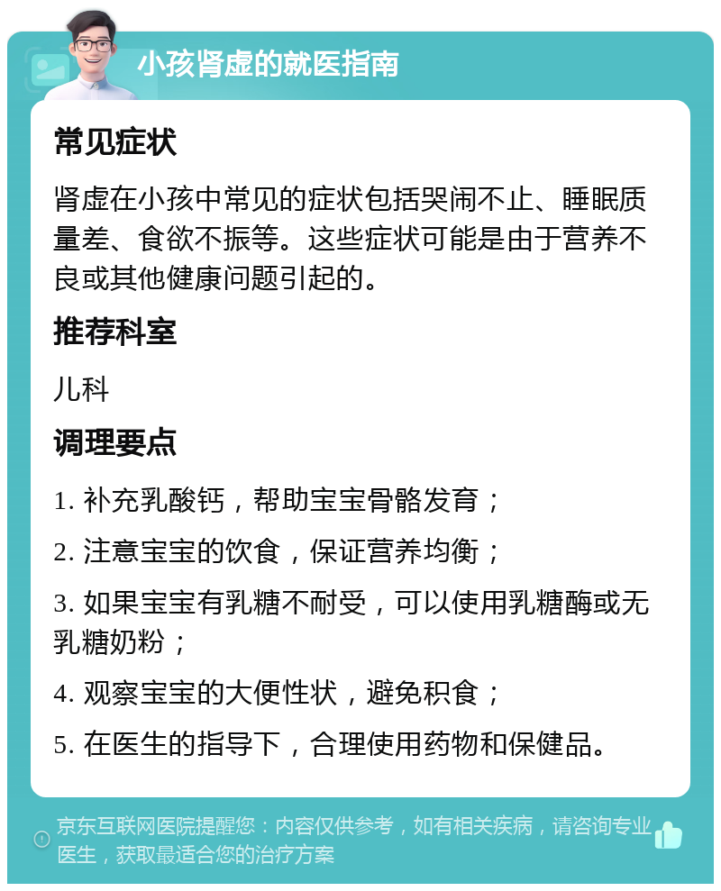 小孩肾虚的就医指南 常见症状 肾虚在小孩中常见的症状包括哭闹不止、睡眠质量差、食欲不振等。这些症状可能是由于营养不良或其他健康问题引起的。 推荐科室 儿科 调理要点 1. 补充乳酸钙，帮助宝宝骨骼发育； 2. 注意宝宝的饮食，保证营养均衡； 3. 如果宝宝有乳糖不耐受，可以使用乳糖酶或无乳糖奶粉； 4. 观察宝宝的大便性状，避免积食； 5. 在医生的指导下，合理使用药物和保健品。