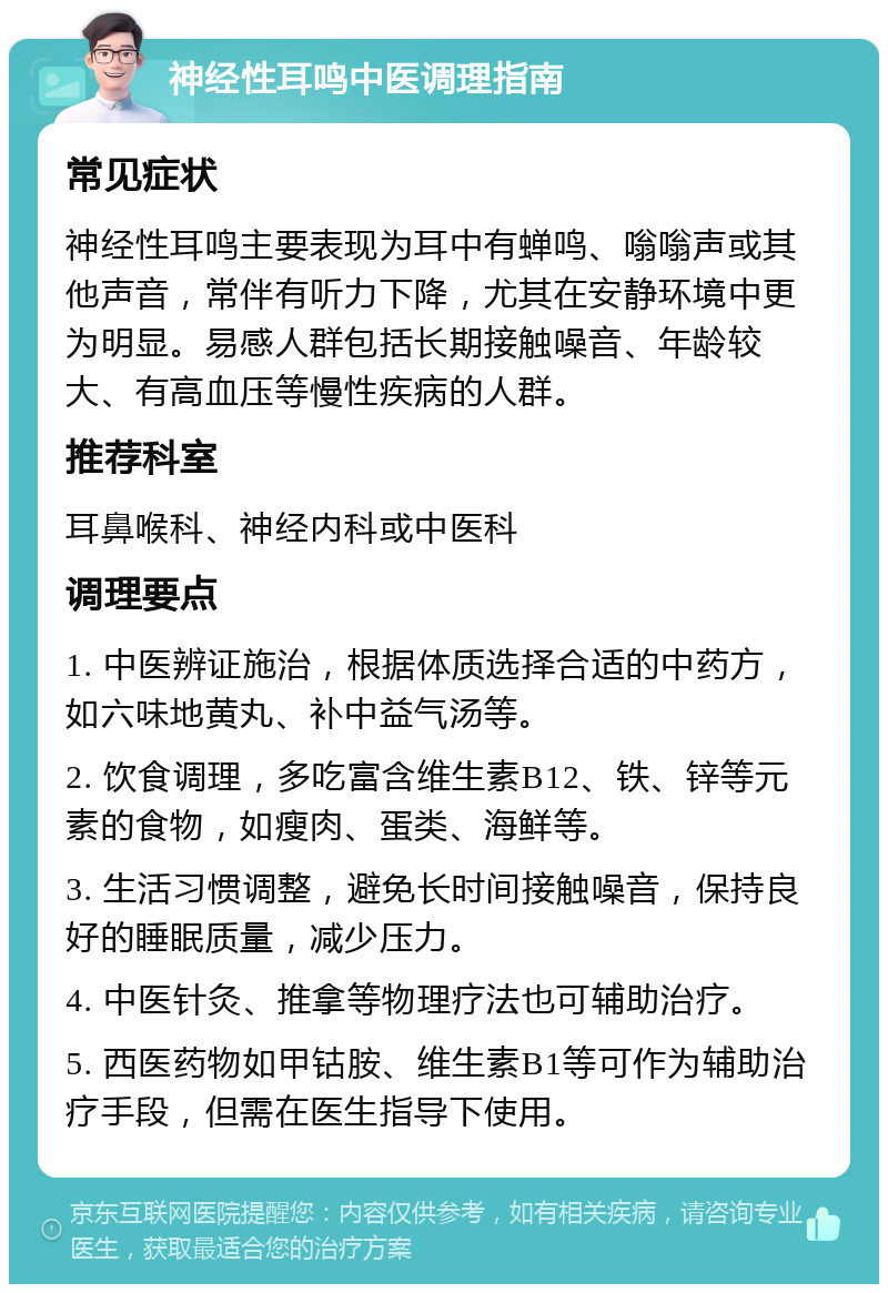 神经性耳鸣中医调理指南 常见症状 神经性耳鸣主要表现为耳中有蝉鸣、嗡嗡声或其他声音，常伴有听力下降，尤其在安静环境中更为明显。易感人群包括长期接触噪音、年龄较大、有高血压等慢性疾病的人群。 推荐科室 耳鼻喉科、神经内科或中医科 调理要点 1. 中医辨证施治，根据体质选择合适的中药方，如六味地黄丸、补中益气汤等。 2. 饮食调理，多吃富含维生素B12、铁、锌等元素的食物，如瘦肉、蛋类、海鲜等。 3. 生活习惯调整，避免长时间接触噪音，保持良好的睡眠质量，减少压力。 4. 中医针灸、推拿等物理疗法也可辅助治疗。 5. 西医药物如甲钴胺、维生素B1等可作为辅助治疗手段，但需在医生指导下使用。