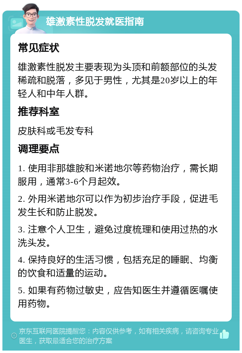 雄激素性脱发就医指南 常见症状 雄激素性脱发主要表现为头顶和前额部位的头发稀疏和脱落，多见于男性，尤其是20岁以上的年轻人和中年人群。 推荐科室 皮肤科或毛发专科 调理要点 1. 使用非那雄胺和米诺地尔等药物治疗，需长期服用，通常3-6个月起效。 2. 外用米诺地尔可以作为初步治疗手段，促进毛发生长和防止脱发。 3. 注意个人卫生，避免过度梳理和使用过热的水洗头发。 4. 保持良好的生活习惯，包括充足的睡眠、均衡的饮食和适量的运动。 5. 如果有药物过敏史，应告知医生并遵循医嘱使用药物。